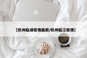 【杭州临湖疫情最新/杭州临江疫情】