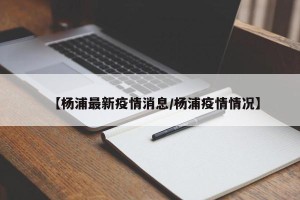 【杨浦最新疫情消息/杨浦疫情情况】