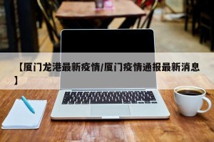 【厦门龙港最新疫情/厦门疫情通报最新消息】