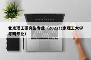 北京理工研究生专业（2022北京理工大学考研专业）