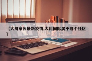 【大川家园最新疫情,大川国际属于哪个社区】