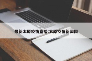 最新太原疫情直播:太原疫情新闻网