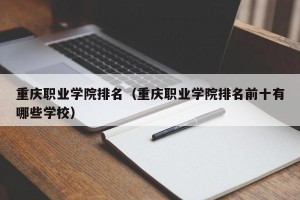 重庆职业学院排名（重庆职业学院排名前十有哪些学校）
