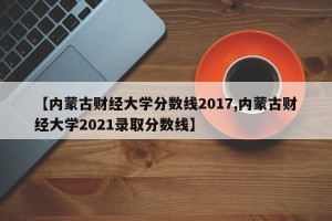 【内蒙古财经大学分数线2017,内蒙古财经大学2021录取分数线】