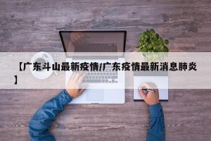 【广东斗山最新疫情/广东疫情最新消息肺炎】