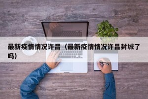 最新疫情情况许昌（最新疫情情况许昌封城了吗）