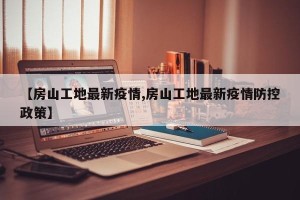 【房山工地最新疫情,房山工地最新疫情防控政策】