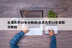 北京大学16年分数线/北京大学19年录取分数线