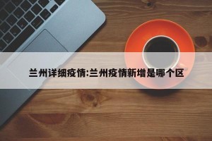 兰州详细疫情:兰州疫情新增是哪个区