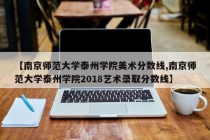 【南京师范大学泰州学院美术分数线,南京师范大学泰州学院2018艺术录取分数线】
