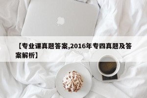 【专业课真题答案,2016年专四真题及答案解析】
