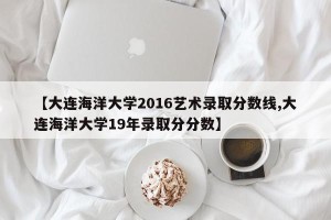 【大连海洋大学2016艺术录取分数线,大连海洋大学19年录取分分数】