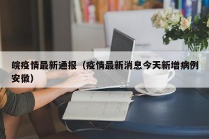 皖疫情最新通报（疫情最新消息今天新增病例安徽）