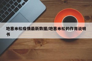 地塞米松疫情最新数据/地塞米松的作用说明书