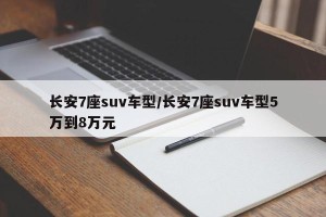 长安7座suv车型/长安7座suv车型5万到8万元