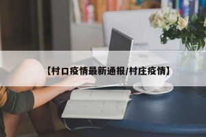 【村口疫情最新通报/村庄疫情】