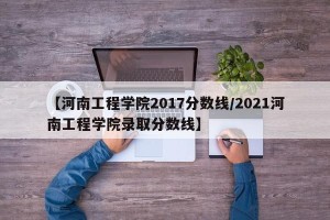 【河南工程学院2017分数线/2021河南工程学院录取分数线】