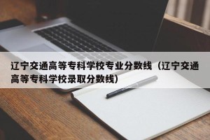 辽宁交通高等专科学校专业分数线（辽宁交通高等专科学校录取分数线）