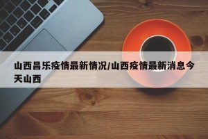 山西昌乐疫情最新情况/山西疫情最新消息今天山西
