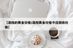 【洛阳的黄金价格/洛阳黄金价格今日回收价格】
