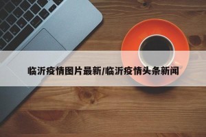 临沂疫情图片最新/临沂疫情头条新闻