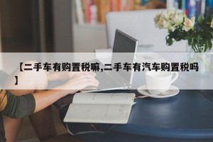 【二手车有购置税嘛,二手车有汽车购置税吗】