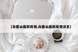 【白鹿山最新疫情,白鹿山最新疫情消息】
