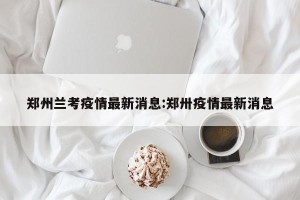 郑州兰考疫情最新消息:郑卅疫情最新消息