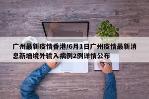 广州最新疫情香港/6月1日广州疫情最新消息新增境外输入病例2例详情公布