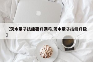 【茨木童子技能要升满吗,茨木童子技能升级】