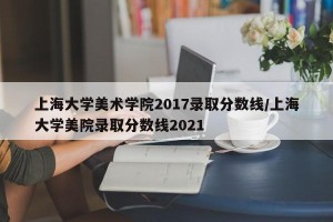 上海大学美术学院2017录取分数线/上海大学美院录取分数线2021