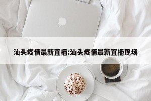 汕头疫情最新直播:汕头疫情最新直播现场