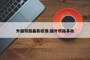 外国铁路最新疫情:国外铁路事故