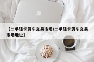 【二手轻卡货车交易市场/二手轻卡货车交易市场地址】