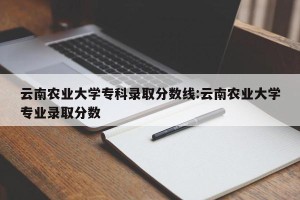 云南农业大学专科录取分数线:云南农业大学专业录取分数