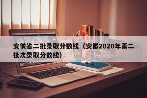 安徽省二批录取分数线（安徽2020年第二批次录取分数线）