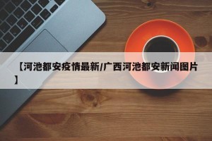 【河池都安疫情最新/广西河池都安新闻图片】