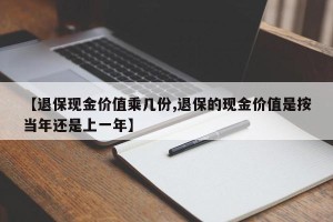 【退保现金价值乘几份,退保的现金价值是按当年还是上一年】