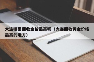 大连哪里回收金价最高呢（大连回收黄金价格最高的地方）