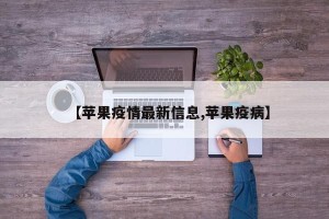 【苹果疫情最新信息,苹果疫病】