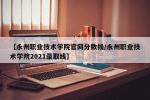 【永州职业技术学院官网分数线/永州职业技术学院2021录取线】