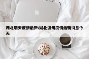 湖北瑞安疫情最新:湖北温州疫情最新消息今天