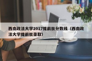 西南政法大学2017提前批分数线（西南政法大学提前批录取）
