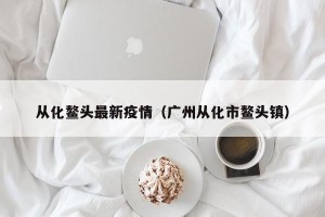 从化鳌头最新疫情（广州从化市鳌头镇）