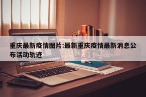 重庆最新疫情图片:最新重庆疫情最新消息公布活动轨迹