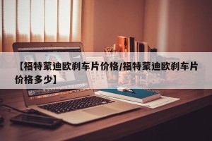 【福特蒙迪欧刹车片价格/福特蒙迪欧刹车片价格多少】