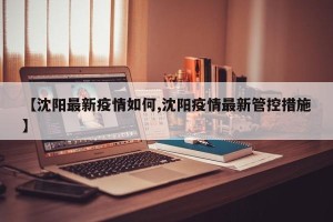 【沈阳最新疫情如何,沈阳疫情最新管控措施】