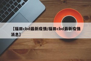 【福田cbd最新疫情/福田cbd最新疫情消息】