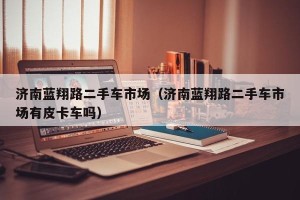 济南蓝翔路二手车市场（济南蓝翔路二手车市场有皮卡车吗）