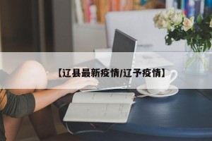 【辽县最新疫情/辽予疫情】